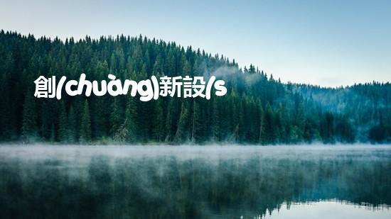 創(chuàng)新設(shè)計(jì)出發(fā)，打造綠色環(huán)保新品